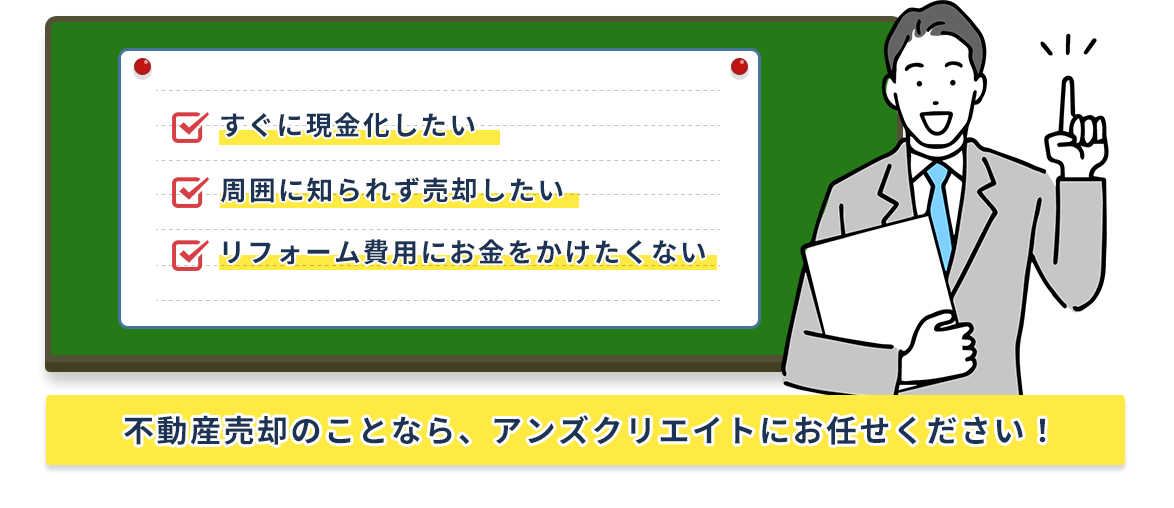 すぐに現金化したい。周囲に知られず売却したい。リフォーム費用にお金をかけたくない。不動産売却のことなら、アンズクリエイトにお任せください！